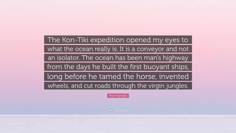 Thor Heyerdahl Quote: “The Kon-Tiki expedition opened my eyes to what the ocean really is. It is a conveyor and not an isolator. The ocean has been man’s highway from the days he built the first buoyant ships, long before he tamed the horse, invented wheels, and cut roads through the virgin jungles.”