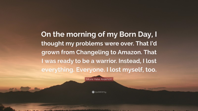 Laurie Halse Anderson Quote: “On the morning of my Born Day, I thought my problems were over. That I’d grown from Changeling to Amazon. That I was ready to be a warrior. Instead, I lost everything. Everyone. I lost myself, too.”