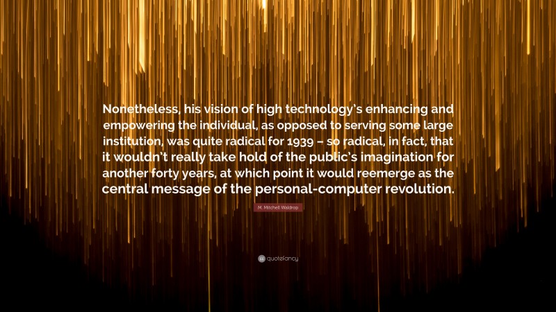 M. Mitchell Waldrop Quote: “Nonetheless, his vision of high technology’s enhancing and empowering the individual, as opposed to serving some large institution, was quite radical for 1939 – so radical, in fact, that it wouldn’t really take hold of the public’s imagination for another forty years, at which point it would reemerge as the central message of the personal-computer revolution.”