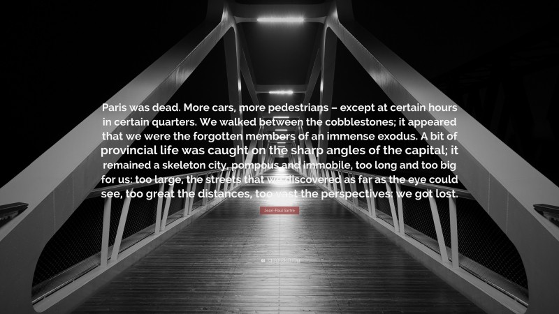 Jean-Paul Sartre Quote: “Paris was dead. More cars, more pedestrians – except at certain hours in certain quarters. We walked between the cobblestones; it appeared that we were the forgotten members of an immense exodus. A bit of provincial life was caught on the sharp angles of the capital; it remained a skeleton city, pompous and immobile, too long and too big for us: too large, the streets that we discovered as far as the eye could see, too great the distances, too vast the perspectives: we got lost.”