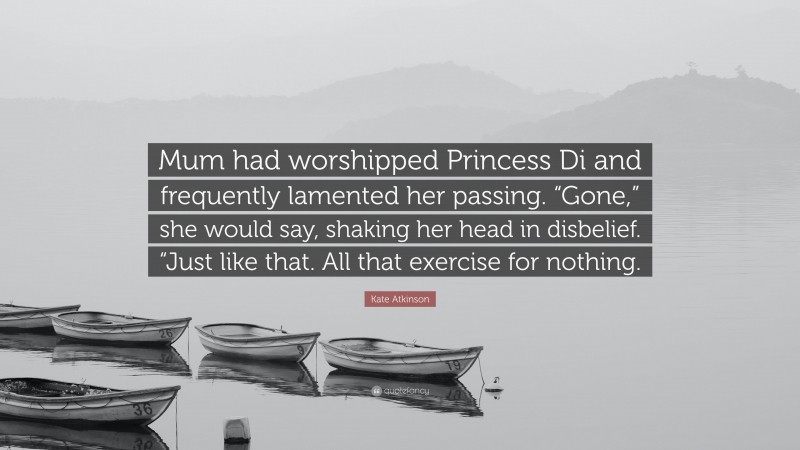 Kate Atkinson Quote: “Mum had worshipped Princess Di and frequently lamented her passing. “Gone,” she would say, shaking her head in disbelief. “Just like that. All that exercise for nothing.”