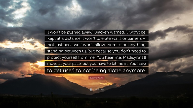 Suzanne Wright Quote: “I won’t be pushed away,” Bracken warned. “I won’t be kept at a distance. I won’t tolerate walls or barriers – not just because I won’t allow there to be anything standing between us, but because you don’t need to protect yourself from me. You hear me, Madisyn? I’ll move at your pace, but you have to let me in. You have to get used to not being alone anymore.”