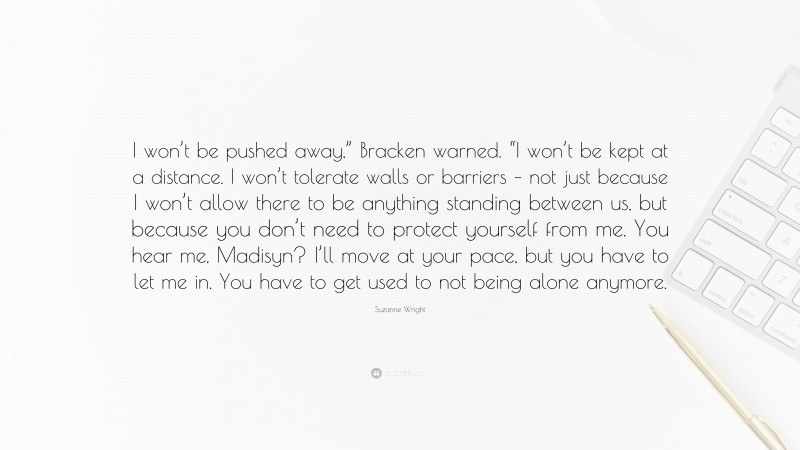 Suzanne Wright Quote: “I won’t be pushed away,” Bracken warned. “I won’t be kept at a distance. I won’t tolerate walls or barriers – not just because I won’t allow there to be anything standing between us, but because you don’t need to protect yourself from me. You hear me, Madisyn? I’ll move at your pace, but you have to let me in. You have to get used to not being alone anymore.”