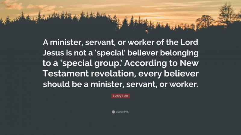 Henry Hon Quote: “A minister, servant, or worker of the Lord Jesus is not a ‘special’ believer belonging to a ‘special group.’ According to New Testament revelation, every believer should be a minister, servant, or worker.”
