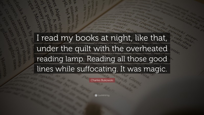 Charles Bukowski Quote: “I read my books at night, like that, under the quilt with the overheated reading lamp. Reading all those good lines while suffocating. It was magic.”