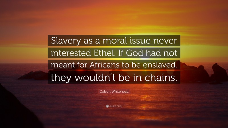 Colson Whitehead Quote: “Slavery as a moral issue never interested Ethel. If God had not meant for Africans to be enslaved, they wouldn’t be in chains.”