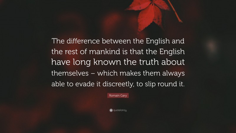 Romain Gary Quote: “The difference between the English and the rest of mankind is that the English have long known the truth about themselves – which makes them always able to evade it discreetly, to slip round it.”