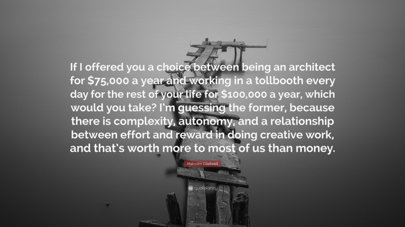 Malcolm Gladwell Quote: “If I offered you a choice between being an architect for $75,000 a year and working in a tollbooth every day for the rest of your life for $100,000 a year, which would you take? I’m guessing the former, because there is complexity, autonomy, and a relationship between effort and reward in doing creative work, and that’s worth more to most of us than money.”