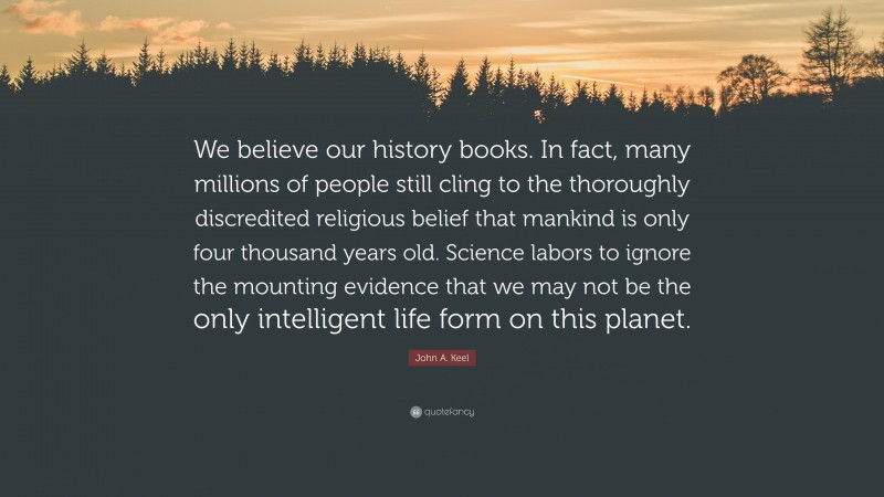 John A. Keel Quote: “We believe our history books. In fact, many millions of people still cling to the thoroughly discredited religious belief that mankind is only four thousand years old. Science labors to ignore the mounting evidence that we may not be the only intelligent life form on this planet.”