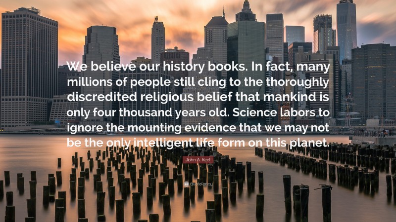 John A. Keel Quote: “We believe our history books. In fact, many millions of people still cling to the thoroughly discredited religious belief that mankind is only four thousand years old. Science labors to ignore the mounting evidence that we may not be the only intelligent life form on this planet.”