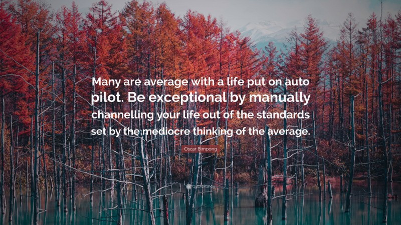 Oscar Bimpong Quote: “Many are average with a life put on auto pilot. Be exceptional by manually channelling your life out of the standards set by the mediocre thinking of the average.”