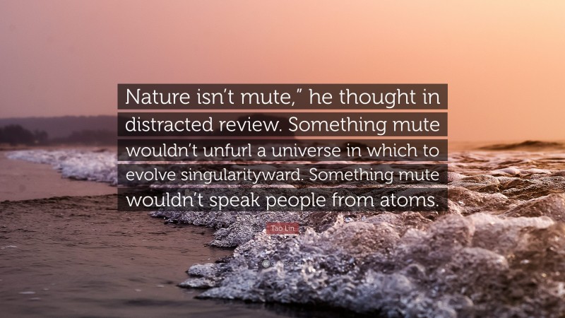 Tao Lin Quote: “Nature isn’t mute,” he thought in distracted review. Something mute wouldn’t unfurl a universe in which to evolve singularityward. Something mute wouldn’t speak people from atoms.”
