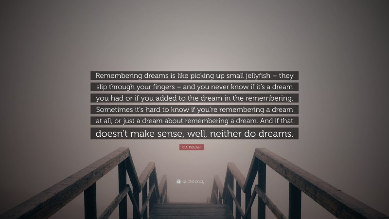 C.A. Fletcher Quote: “Remembering dreams is like picking up small jellyfish – they slip through your fingers – and you never know if it’s a dream you had or if you added to the dream in the remembering. Sometimes it’s hard to know if you’re remembering a dream at all, or just a dream about remembering a dream. And if that doesn’t make sense, well, neither do dreams.”