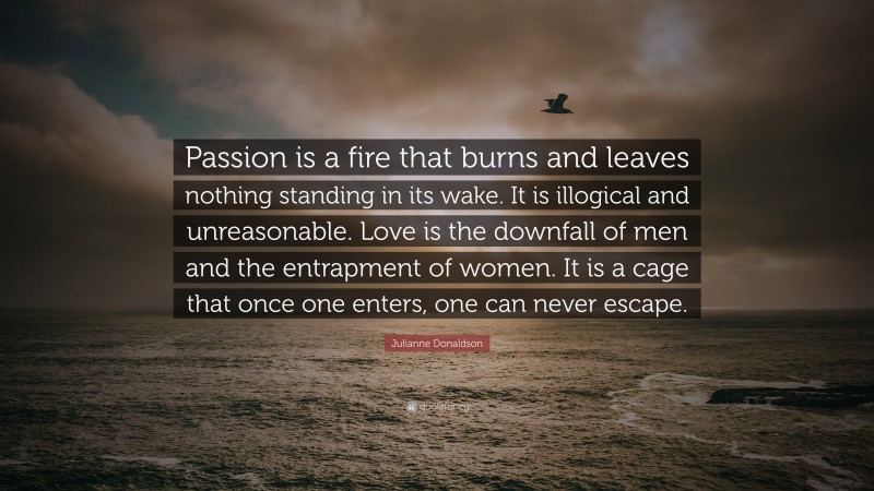 Julianne Donaldson Quote: “Passion is a fire that burns and leaves nothing standing in its wake. It is illogical and unreasonable. Love is the downfall of men and the entrapment of women. It is a cage that once one enters, one can never escape.”