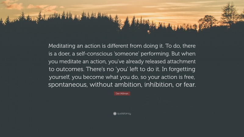 Dan Millman Quote: “Meditating an action is different from doing it. To do, there is a doer, a self-conscious ‘someone’ performing. But when you meditate an action, you’ve already released attachment to outcomes. There’s no ‘you’ left to do it. In forgetting yourself, you become what you do, so your action is free, spontaneous, without ambition, inhibition, or fear.”