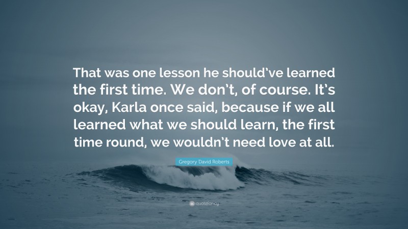 Gregory David Roberts Quote: “That was one lesson he should’ve learned the first time. We don’t, of course. It’s okay, Karla once said, because if we all learned what we should learn, the first time round, we wouldn’t need love at all.”