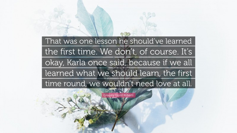 Gregory David Roberts Quote: “That was one lesson he should’ve learned the first time. We don’t, of course. It’s okay, Karla once said, because if we all learned what we should learn, the first time round, we wouldn’t need love at all.”