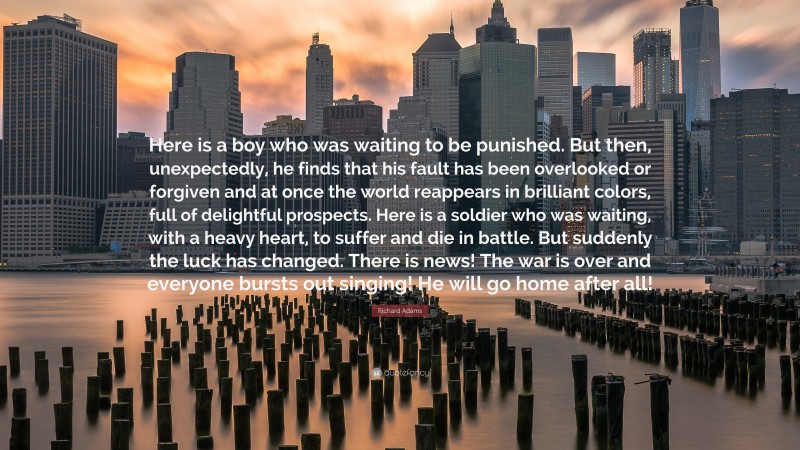 Richard Adams Quote: “Here is a boy who was waiting to be punished. But then, unexpectedly, he finds that his fault has been overlooked or forgiven and at once the world reappears in brilliant colors, full of delightful prospects. Here is a soldier who was waiting, with a heavy heart, to suffer and die in battle. But suddenly the luck has changed. There is news! The war is over and everyone bursts out singing! He will go home after all!”