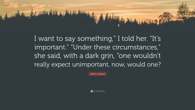 Jeffery Deaver Quote: “I want to say something,” I told her. “It’s important.” “Under these circumstances,” she said, with a dark grin, “one wouldn’t really expect unimportant, now, would one?”