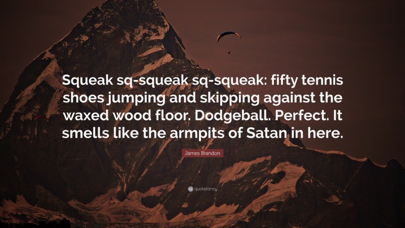 James Brandon Quote: “Squeak sq-squeak sq-squeak: fifty tennis shoes jumping and skipping against the waxed wood floor. Dodgeball. Perfect. It smells like the armpits of Satan in here.”