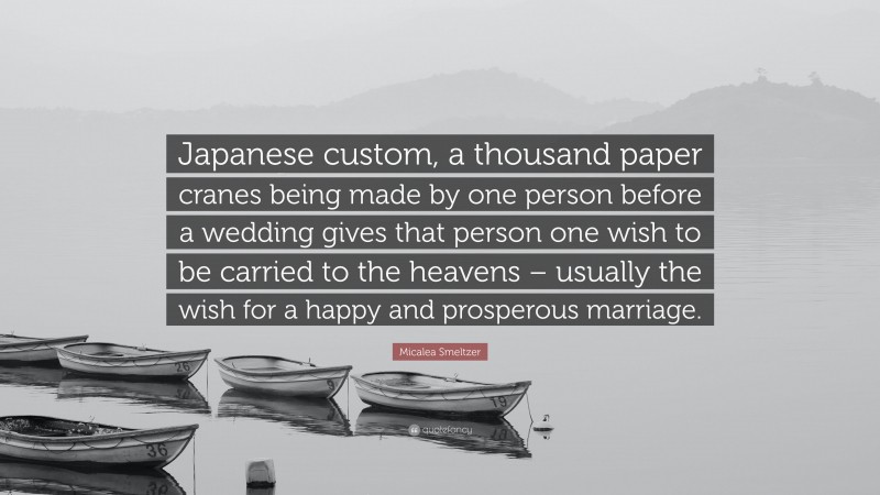 Micalea Smeltzer Quote: “Japanese custom, a thousand paper cranes being made by one person before a wedding gives that person one wish to be carried to the heavens – usually the wish for a happy and prosperous marriage.”