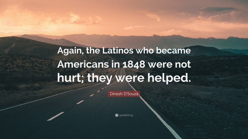 Dinesh D'Souza Quote: “Again, the Latinos who became Americans in 1848 were not hurt; they were helped.”