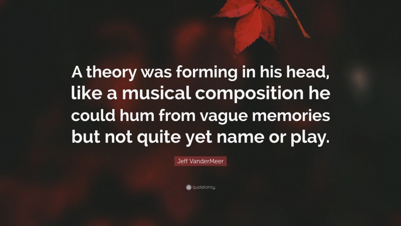 Jeff VanderMeer Quote: “A theory was forming in his head, like a musical composition he could hum from vague memories but not quite yet name or play.”