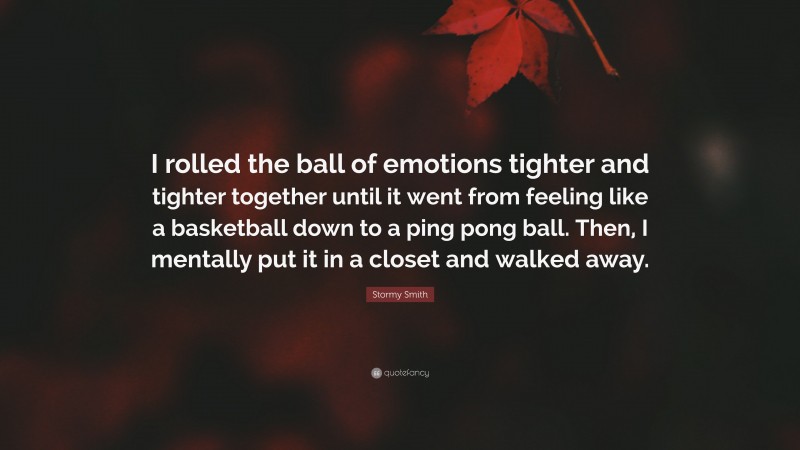 Stormy Smith Quote: “I rolled the ball of emotions tighter and tighter together until it went from feeling like a basketball down to a ping pong ball. Then, I mentally put it in a closet and walked away.”