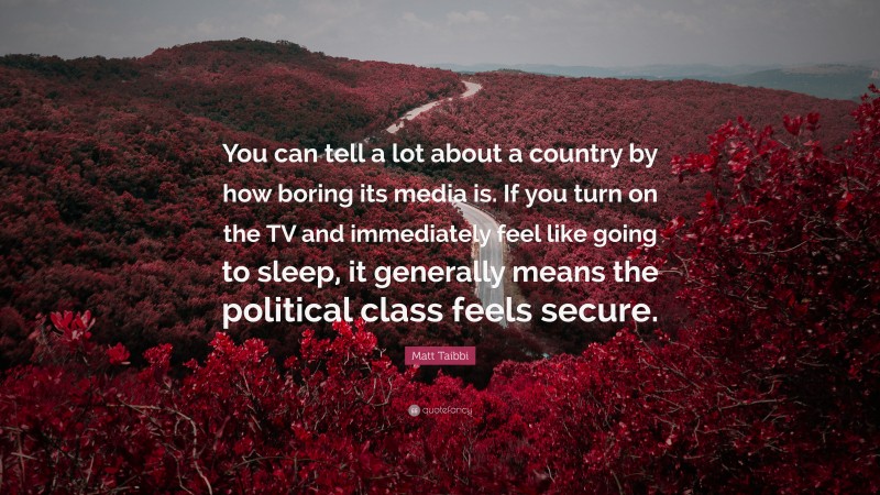 Matt Taibbi Quote: “You can tell a lot about a country by how boring its media is. If you turn on the TV and immediately feel like going to sleep, it generally means the political class feels secure.”