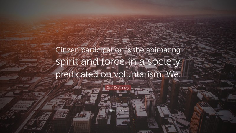 Saul D. Alinsky Quote: “Citizen participation is the animating spirit and force in a society predicated on voluntarism. We.”