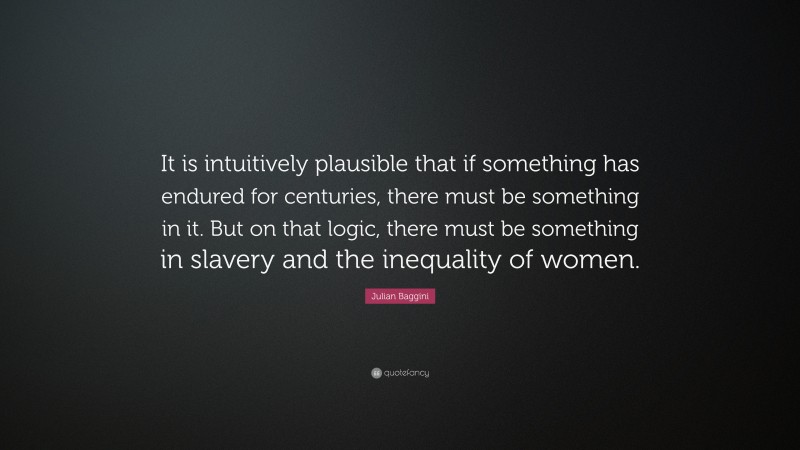 Julian Baggini Quote: “It is intuitively plausible that if something has endured for centuries, there must be something in it. But on that logic, there must be something in slavery and the inequality of women.”