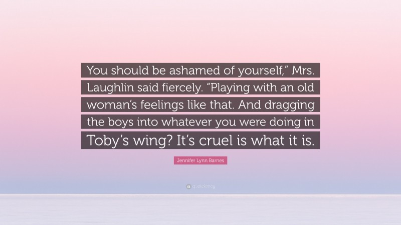 Jennifer Lynn Barnes Quote: “You should be ashamed of yourself,” Mrs. Laughlin said fiercely. “Playing with an old woman’s feelings like that. And dragging the boys into whatever you were doing in Toby’s wing? It’s cruel is what it is.”