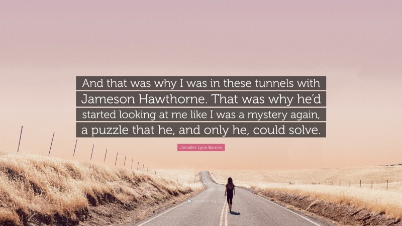 Jennifer Lynn Barnes Quote: “And that was why I was in these tunnels with Jameson Hawthorne. That was why he’d started looking at me like I was a mystery again, a puzzle that he, and only he, could solve.”