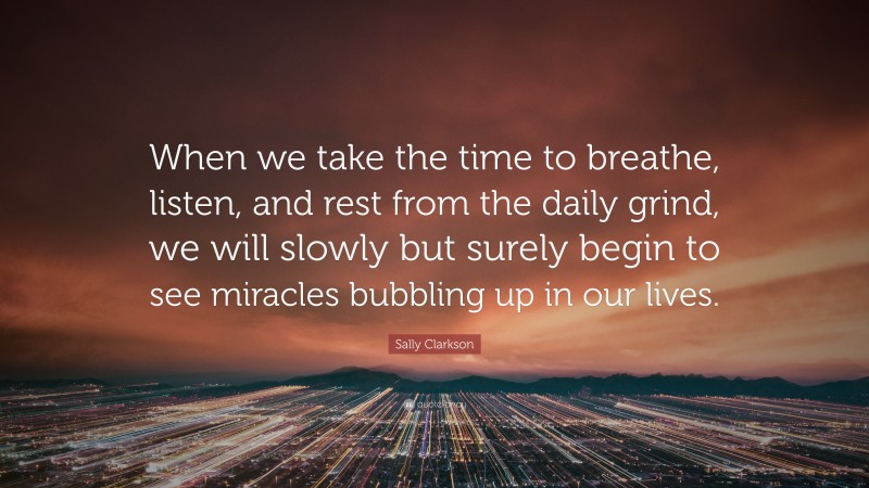 Sally Clarkson Quote: “When we take the time to breathe, listen, and rest from the daily grind, we will slowly but surely begin to see miracles bubbling up in our lives.”