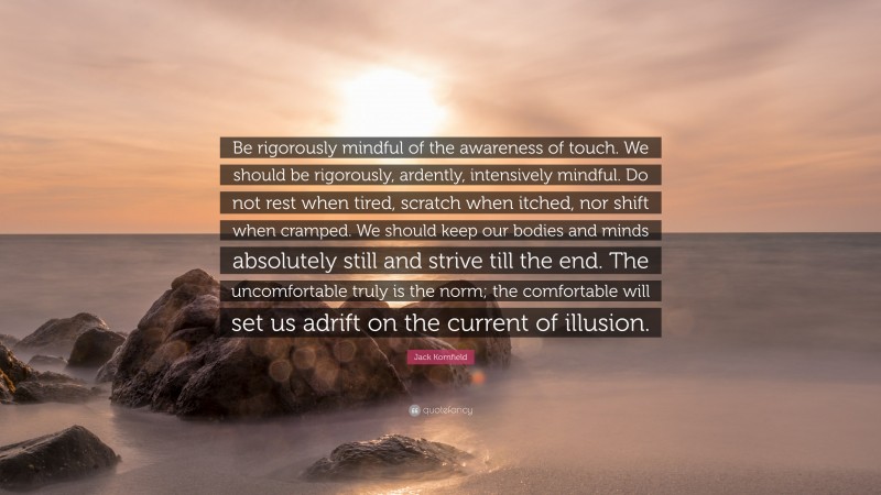 Jack Kornfield Quote: “Be rigorously mindful of the awareness of touch. We should be rigorously, ardently, intensively mindful. Do not rest when tired, scratch when itched, nor shift when cramped. We should keep our bodies and minds absolutely still and strive till the end. The uncomfortable truly is the norm; the comfortable will set us adrift on the current of illusion.”