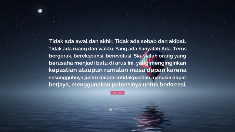 Dee Lestari Quote: “Tidak ada awal dan akhir. Tidak ada sebab dan akibat. Tidak ada ruang dan waktu. Yang ada hanyalah Ada. Terus bergerak, berekspansi, berevolusi. Sia-sialah orang yang berusaha menjadi batu di arus ini, yang menginginkan kepastian ataupun ramalan masa depan karena sesungguhnya justru dalam ketidakpastian manusia dapat berjaya, menggunakan potensinya untuk berkreasi.”