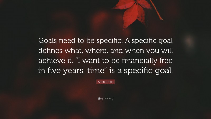 Andrea Plos Quote: “Goals need to be specific. A specific goal defines what, where, and when you will achieve it. “I want to be financially free in five years’ time” is a specific goal.”