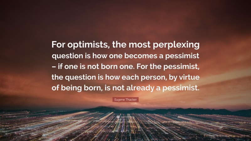 Eugene Thacker Quote: “For optimists, the most perplexing question is how one becomes a pessimist – if one is not born one. For the pessimist, the question is how each person, by virtue of being born, is not already a pessimist.”