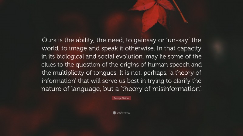 George Steiner Quote: “Ours is the ability, the need, to gainsay or ‘un-say’ the world, to image and speak it otherwise. In that capacity in its biological and social evolution, may lie some of the clues to the question of the origins of human speech and the multiplicity of tongues. It is not, perhaps, ‘a theory of information’ that will serve us best in trying to clarify the nature of language, but a ‘theory of misinformation’.”