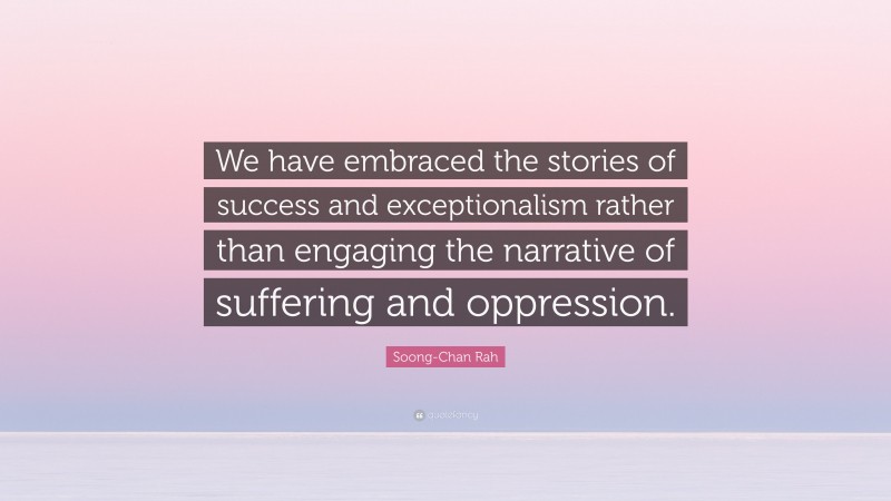 Soong-Chan Rah Quote: “We have embraced the stories of success and exceptionalism rather than engaging the narrative of suffering and oppression.”