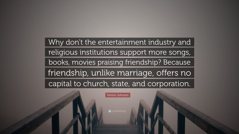 Fenton Johnson Quote: “Why don’t the entertainment industry and religious institutions support more songs, books, movies praising friendship? Because friendship, unlike marriage, offers no capital to church, state, and corporation.”