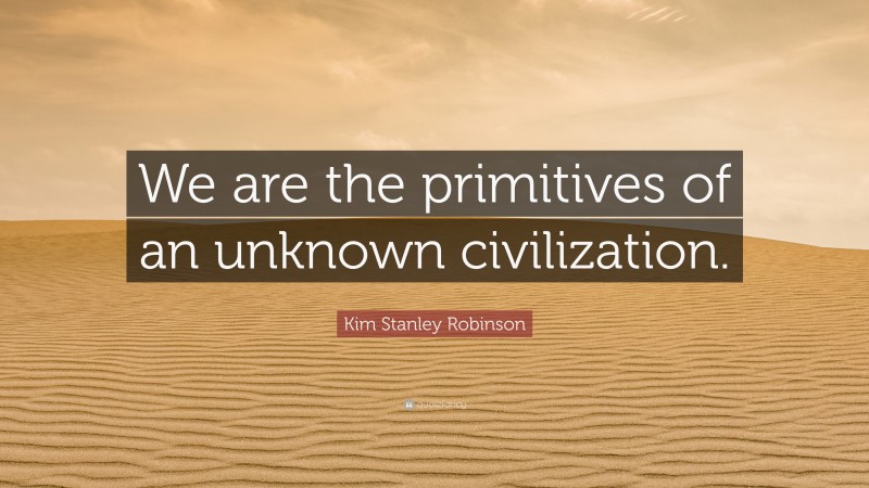 Kim Stanley Robinson Quote: “We are the primitives of an unknown civilization.”