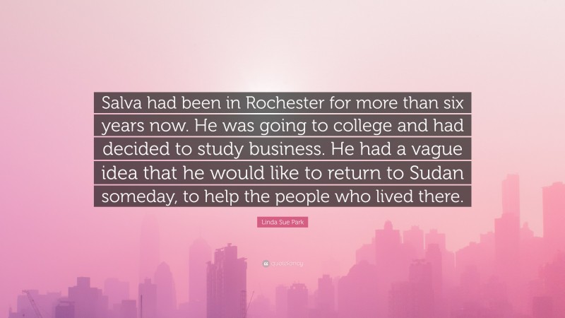 Linda Sue Park Quote: “Salva had been in Rochester for more than six years now. He was going to college and had decided to study business. He had a vague idea that he would like to return to Sudan someday, to help the people who lived there.”