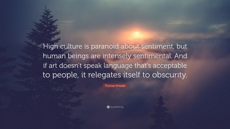 Thomas Kinkade Quote: “High culture is paranoid about sentiment, but human beings are intensely sentimental. And if art doesn’t speak language that’s acceptable to people, it relegates itself to obscurity.”