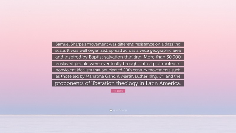 Tom Zoellner Quote: “Samuel Sharpe’s movement was different: resistance on a dazzling scale. It was well organized, spread across a wide geographic area and inspired by Baptist salvation thinking. More than 30,000 enslaved people were eventually brought into a plot rooted in nonviolent idealism that anticipated 20th century movements such as those led by Mahatma Gandhi, Martin Luther King, Jr., and the proponents of liberation theology in Latin America.”