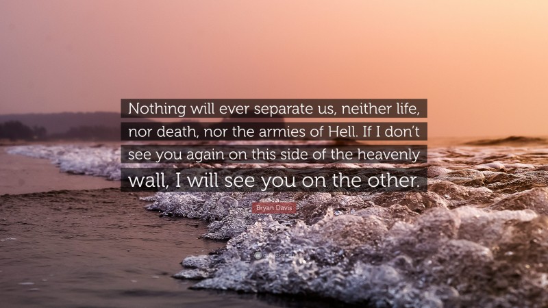 Bryan Davis Quote: “Nothing will ever separate us, neither life, nor death, nor the armies of Hell. If I don’t see you again on this side of the heavenly wall, I will see you on the other.”