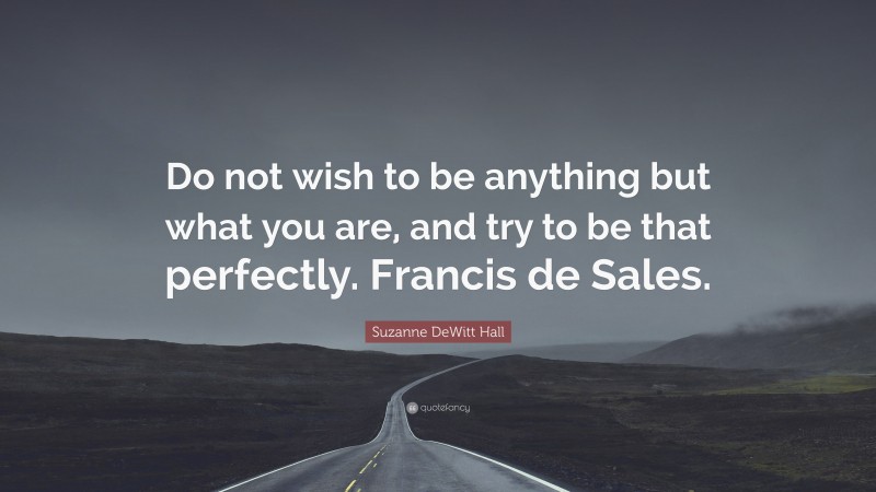 Suzanne DeWitt Hall Quote: “Do not wish to be anything but what you are, and try to be that perfectly. Francis de Sales.”