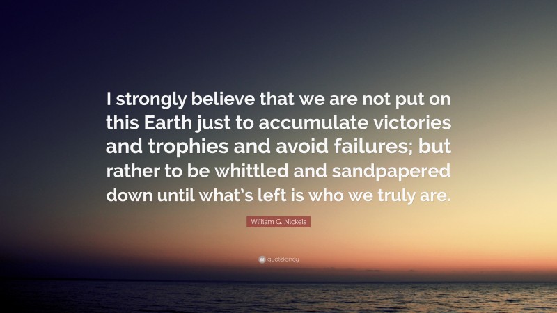 William G. Nickels Quote: “I strongly believe that we are not put on this Earth just to accumulate victories and trophies and avoid failures; but rather to be whittled and sandpapered down until what’s left is who we truly are.”