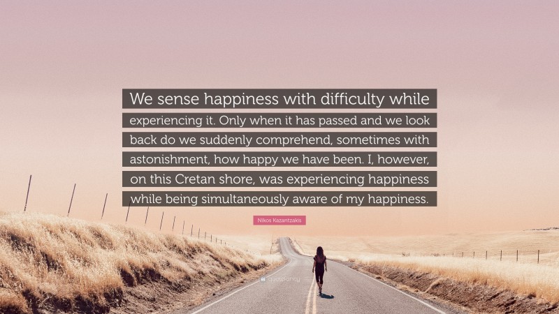 Nikos Kazantzakis Quote: “We sense happiness with difficulty while experiencing it. Only when it has passed and we look back do we suddenly comprehend, sometimes with astonishment, how happy we have been. I, however, on this Cretan shore, was experiencing happiness while being simultaneously aware of my happiness.”