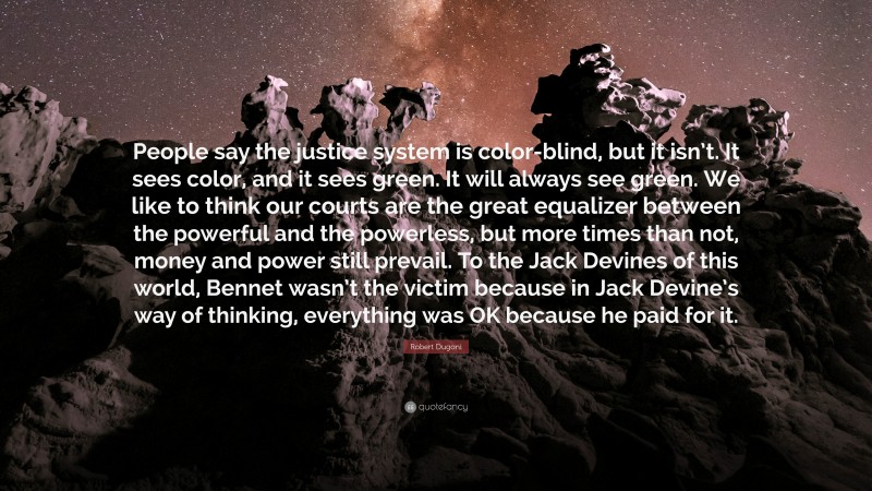 Robert Dugoni Quote: “People say the justice system is color-blind, but it isn’t. It sees color, and it sees green. It will always see green. We like to think our courts are the great equalizer between the powerful and the powerless, but more times than not, money and power still prevail. To the Jack Devines of this world, Bennet wasn’t the victim because in Jack Devine’s way of thinking, everything was OK because he paid for it.”